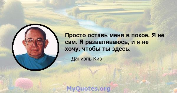 Просто оставь меня в покое. Я не сам. Я разваливаюсь, и я не хочу, чтобы ты здесь.