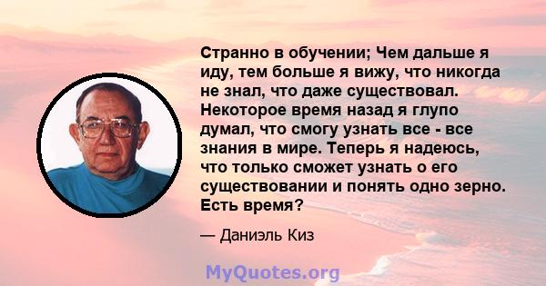 Странно в обучении; Чем дальше я иду, тем больше я вижу, что никогда не знал, что даже существовал. Некоторое время назад я глупо думал, что смогу узнать все - все знания в мире. Теперь я надеюсь, что только сможет