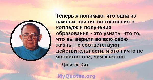 Теперь я понимаю, что одна из важных причин поступления в колледж и получения образования - это узнать, что то, что вы верили во всю свою жизнь, не соответствуют действительности, и это ничто не является тем, чем