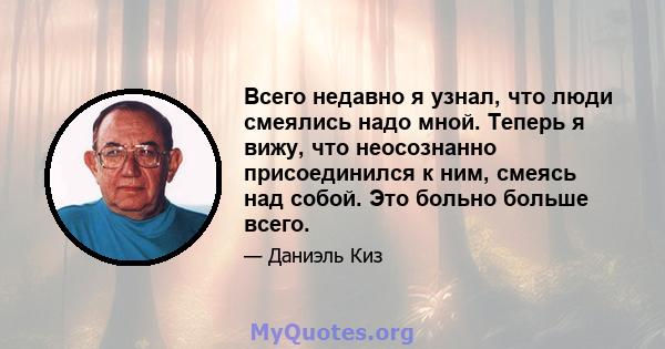 Всего недавно я узнал, что люди смеялись надо мной. Теперь я вижу, что неосознанно присоединился к ним, смеясь над собой. Это больно больше всего.