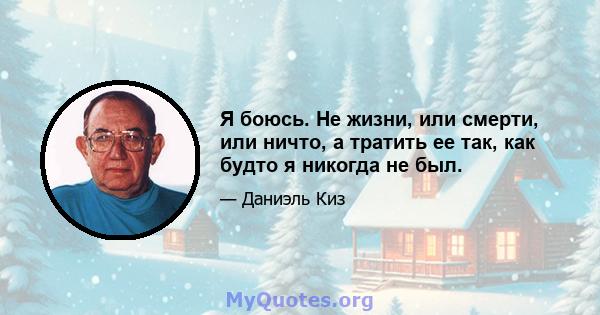 Я боюсь. Не жизни, или смерти, или ничто, а тратить ее так, как будто я никогда не был.