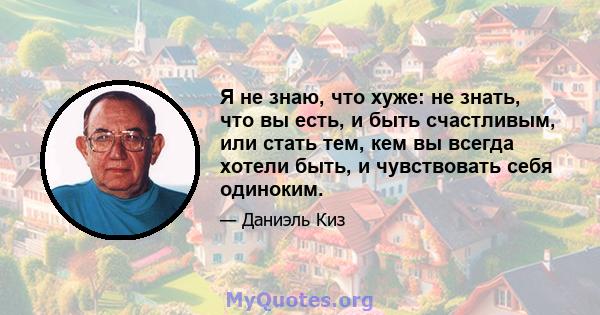 Я не знаю, что хуже: не знать, что вы есть, и быть счастливым, или стать тем, кем вы всегда хотели быть, и чувствовать себя одиноким.