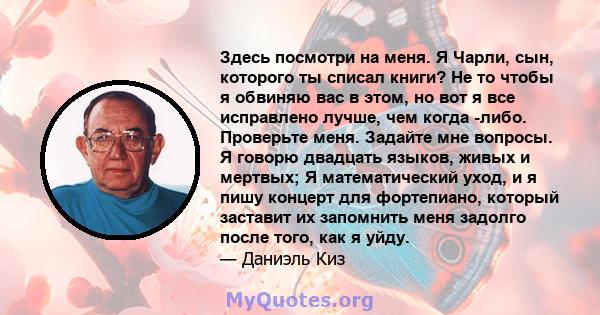 Здесь посмотри на меня. Я Чарли, сын, которого ты списал книги? Не то чтобы я обвиняю вас в этом, но вот я все исправлено лучше, чем когда -либо. Проверьте меня. Задайте мне вопросы. Я говорю двадцать языков, живых и