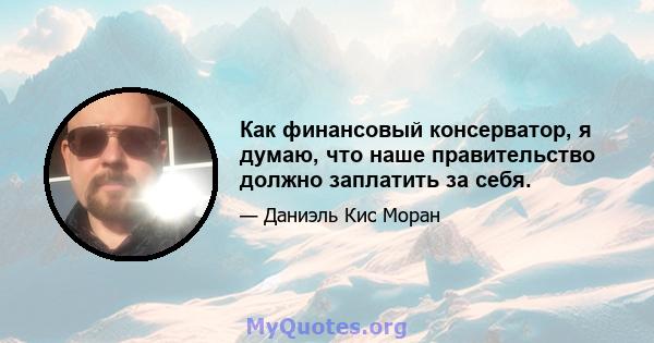 Как финансовый консерватор, я думаю, что наше правительство должно заплатить за себя.