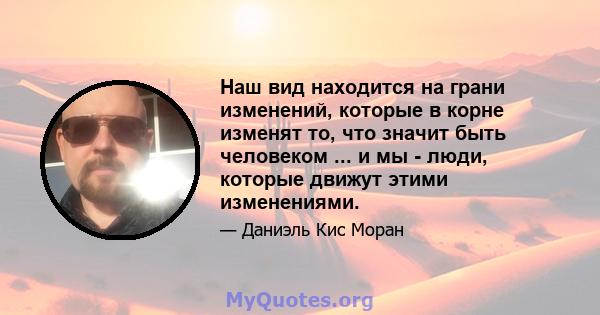 Наш вид находится на грани изменений, которые в корне изменят то, что значит быть человеком ... и мы - люди, которые движут этими изменениями.