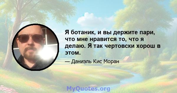 Я ботаник, и вы держите пари, что мне нравится то, что я делаю. Я так чертовски хорош в этом.