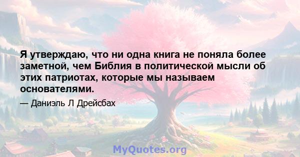 Я утверждаю, что ни одна книга не поняла более заметной, чем Библия в политической мысли об этих патриотах, которые мы называем основателями.