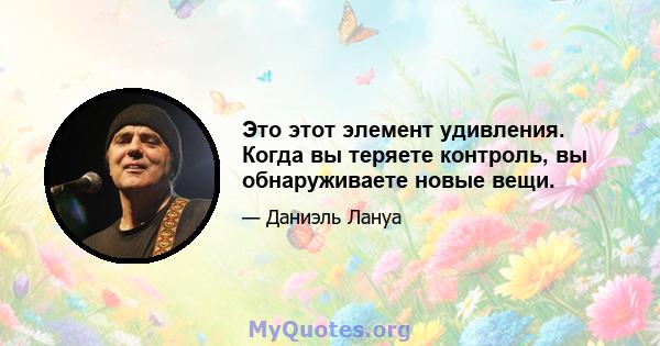 Это этот элемент удивления. Когда вы теряете контроль, вы обнаруживаете новые вещи.