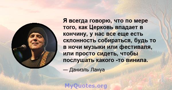 Я всегда говорю, что по мере того, как Церковь впадает в кончину, у нас все еще есть склонность собираться, будь то в ночи музыки или фестиваля, или просто сидеть, чтобы послушать какого -то винила.