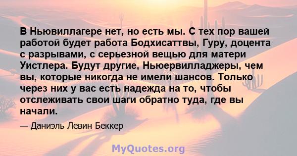 В Ньювиллагере нет, но есть мы. С тех пор вашей работой будет работа Бодхисаттвы, Гуру, доцента с разрывами, с серьезной вещью для матери Уистлера. Будут другие, Ньюервилладжеры, чем вы, которые никогда не имели шансов. 