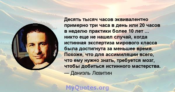 Десять тысяч часов эквивалентно примерно три часа в день или 20 часов в неделю практики более 10 лет ... никто еще не нашел случай, когда истинная экспертиза мирового класса была достигнута за меньшее время. Похоже, что 