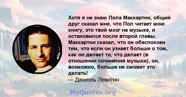 Хотя я не знаю Пола Маккартни, общий друг сказал мне, что Пол читает мою книгу, это твой мозг на музыке, и остановился после второй главы. Маккартни сказал, что он обеспокоен тем, что если он узнает больше о том, как он 