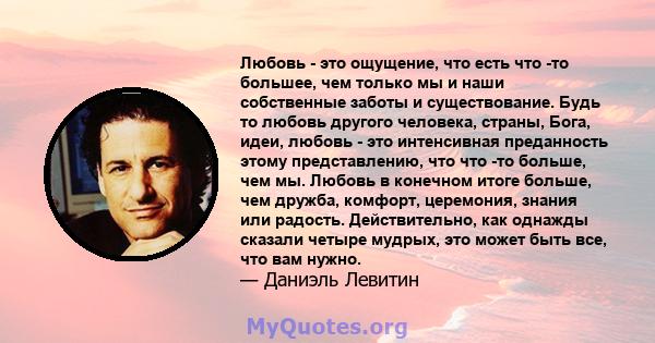 Любовь - это ощущение, что есть что -то большее, чем только мы и наши собственные заботы и существование. Будь то любовь другого человека, страны, Бога, идеи, любовь - это интенсивная преданность этому представлению,