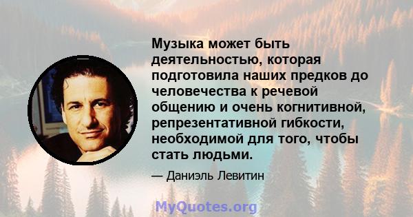 Музыка может быть деятельностью, которая подготовила наших предков до человечества к речевой общению и очень когнитивной, репрезентативной гибкости, необходимой для того, чтобы стать людьми.