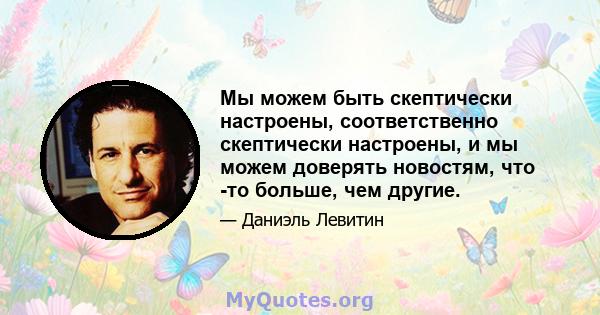 Мы можем быть скептически настроены, соответственно скептически настроены, и мы можем доверять новостям, что -то больше, чем другие.