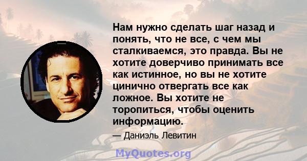 Нам нужно сделать шаг назад и понять, что не все, с чем мы сталкиваемся, это правда. Вы не хотите доверчиво принимать все как истинное, но вы не хотите цинично отвергать все как ложное. Вы хотите не торопиться, чтобы