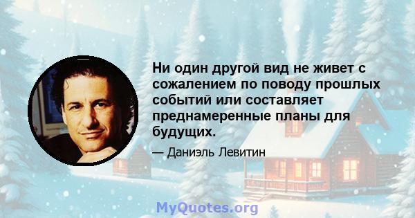 Ни один другой вид не живет с сожалением по поводу прошлых событий или составляет преднамеренные планы для будущих.