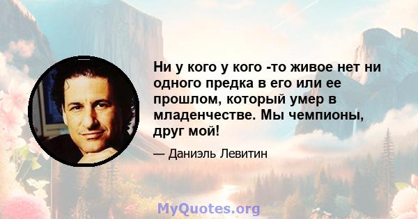 Ни у кого у кого -то живое нет ни одного предка в его или ее прошлом, который умер в младенчестве. Мы чемпионы, друг мой!