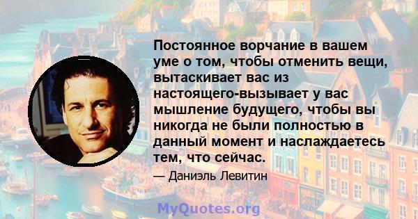 Постоянное ворчание в вашем уме о том, чтобы отменить вещи, вытаскивает вас из настоящего-вызывает у вас мышление будущего, чтобы вы никогда не были полностью в данный момент и наслаждаетесь тем, что сейчас.