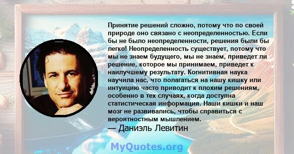 Принятие решений сложно, потому что по своей природе оно связано с неопределенностью. Если бы не было неопределенности, решения были бы легко! Неопределенность существует, потому что мы не знаем будущего, мы не знаем,