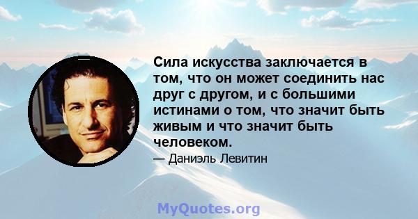 Сила искусства заключается в том, что он может соединить нас друг с другом, и с большими истинами о том, что значит быть живым и что значит быть человеком.