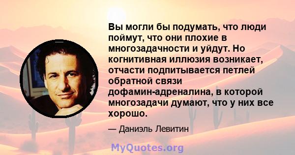 Вы могли бы подумать, что люди поймут, что они плохие в многозадачности и уйдут. Но когнитивная иллюзия возникает, отчасти подпитывается петлей обратной связи дофамин-адреналина, в которой многозадачи думают, что у них