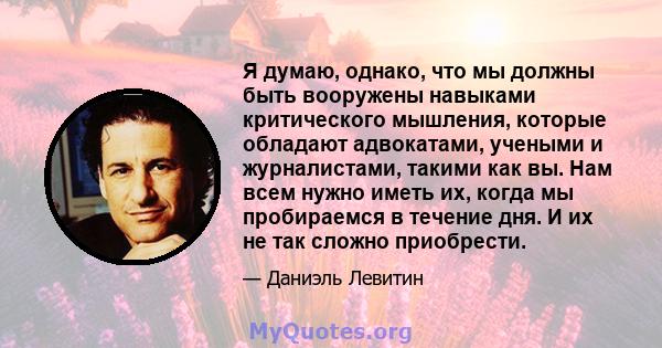 Я думаю, однако, что мы должны быть вооружены навыками критического мышления, которые обладают адвокатами, учеными и журналистами, такими как вы. Нам всем нужно иметь их, когда мы пробираемся в течение дня. И их не так