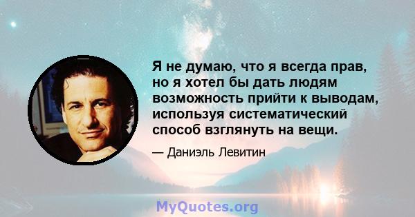 Я не думаю, что я всегда прав, но я хотел бы дать людям возможность прийти к выводам, используя систематический способ взглянуть на вещи.