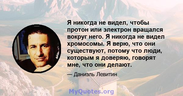 Я никогда не видел, чтобы протон или электрон вращался вокруг него. Я никогда не видел хромосомы. Я верю, что они существуют, потому что люди, которым я доверяю, говорят мне, что они делают.