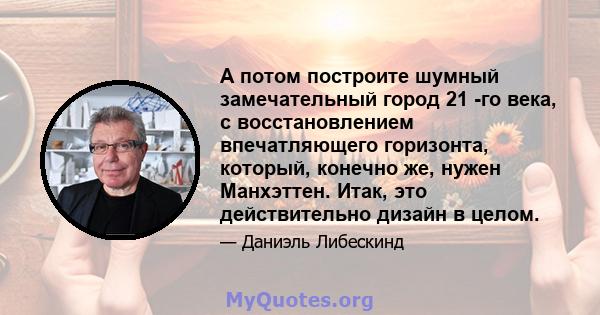 А потом построите шумный замечательный город 21 -го века, с восстановлением впечатляющего горизонта, который, конечно же, нужен Манхэттен. Итак, это действительно дизайн в целом.