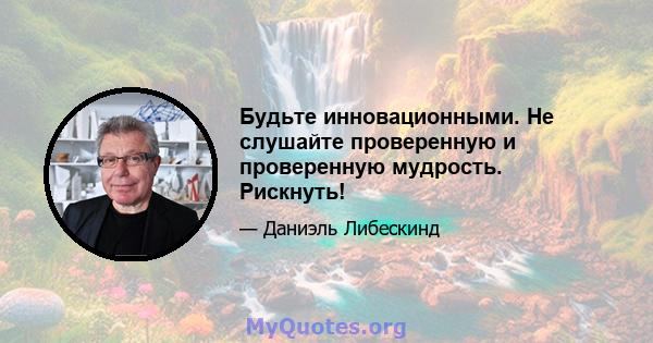 Будьте инновационными. Не слушайте проверенную и проверенную мудрость. Рискнуть!