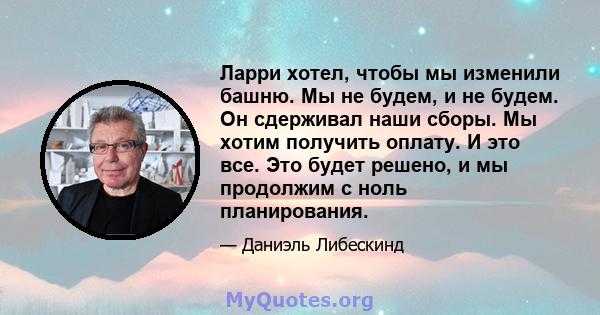 Ларри хотел, чтобы мы изменили башню. Мы не будем, и не будем. Он сдерживал наши сборы. Мы хотим получить оплату. И это все. Это будет решено, и мы продолжим с ноль планирования.