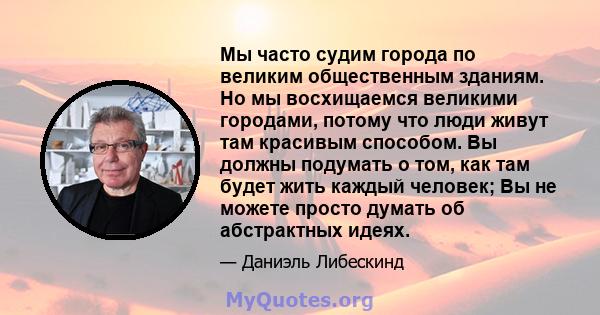 Мы часто судим города по великим общественным зданиям. Но мы восхищаемся великими городами, потому что люди живут там красивым способом. Вы должны подумать о том, как там будет жить каждый человек; Вы не можете просто