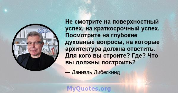 Не смотрите на поверхностный успех, на краткосрочный успех. Посмотрите на глубокие духовные вопросы, на которые архитектура должна ответить. Для кого вы строите? Где? Что вы должны построить?