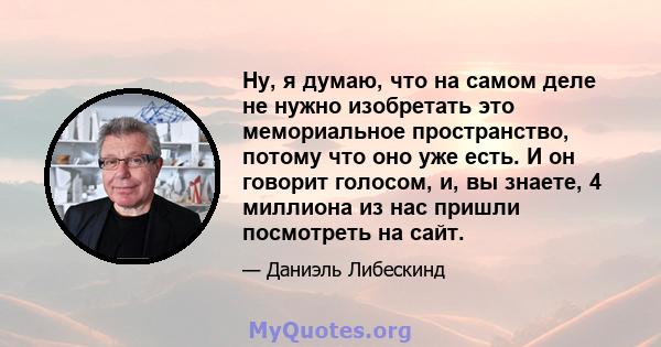 Ну, я думаю, что на самом деле не нужно изобретать это мемориальное пространство, потому что оно уже есть. И он говорит голосом, и, вы знаете, 4 миллиона из нас пришли посмотреть на сайт.