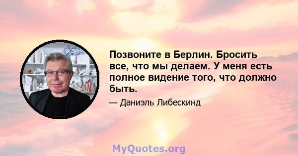 Позвоните в Берлин. Бросить все, что мы делаем. У меня есть полное видение того, что должно быть.