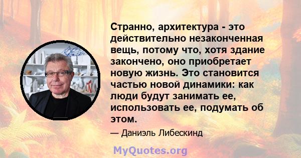 Странно, архитектура - это действительно незаконченная вещь, потому что, хотя здание закончено, оно приобретает новую жизнь. Это становится частью новой динамики: как люди будут занимать ее, использовать ее, подумать об 