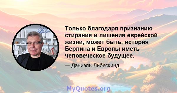 Только благодаря признанию стирания и лишения еврейской жизни, может быть, история Берлина и Европы иметь человеческое будущее.