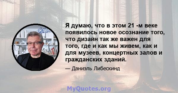 Я думаю, что в этом 21 -м веке появилось новое осознание того, что дизайн так же важен для того, где и как мы живем, как и для музеев, концертных залов и гражданских зданий.