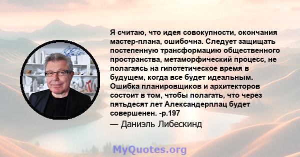 Я считаю, что идея совокупности, окончания мастер-плана, ошибочна. Следует защищать постепенную трансформацию общественного пространства, метаморфический процесс, не полагаясь на гипотетическое время в будущем, когда