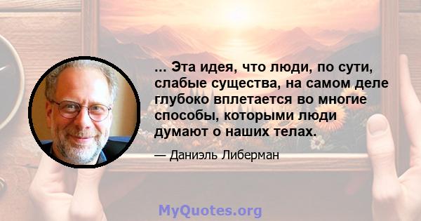 ... Эта идея, что люди, по сути, слабые существа, на самом деле глубоко вплетается во многие способы, которыми люди думают о наших телах.