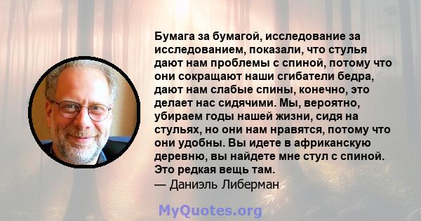 Бумага за бумагой, исследование за исследованием, показали, что стулья дают нам проблемы с спиной, потому что они сокращают наши сгибатели бедра, дают нам слабые спины, конечно, это делает нас сидячими. Мы, вероятно,