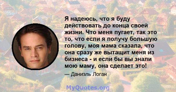 Я надеюсь, что я буду действовать до конца своей жизни. Что меня пугает, так это то, что если я получу большую голову, моя мама сказала, что она сразу же вытащит меня из бизнеса - и если бы вы знали мою маму, она