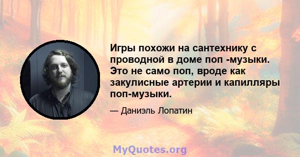 Игры похожи на сантехнику с проводной в доме поп -музыки. Это не само поп, вроде как закулисные артерии и капилляры поп-музыки.