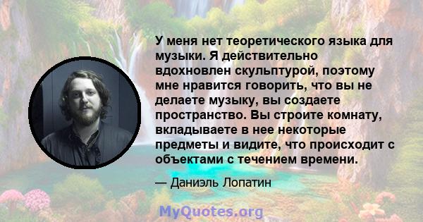 У меня нет теоретического языка для музыки. Я действительно вдохновлен скульптурой, поэтому мне нравится говорить, что вы не делаете музыку, вы создаете пространство. Вы строите комнату, вкладываете в нее некоторые