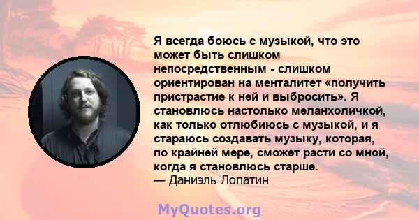 Я всегда боюсь с музыкой, что это может быть слишком непосредственным - слишком ориентирован на менталитет «получить пристрастие к ней и выбросить». Я становлюсь настолько меланхоличкой, как только отлюбиюсь с музыкой,