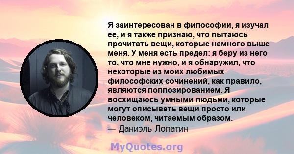 Я заинтересован в философии, я изучал ее, и я также признаю, что пытаюсь прочитать вещи, которые намного выше меня. У меня есть предел: я беру из него то, что мне нужно, и я обнаружил, что некоторые из моих любимых