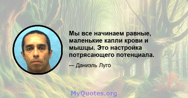 Мы все начинаем равные, маленькие капли крови и мышцы. Это настройка потрясающего потенциала.