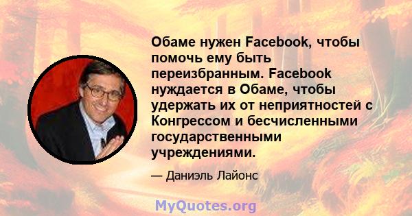 Обаме нужен Facebook, чтобы помочь ему быть переизбранным. Facebook нуждается в Обаме, чтобы удержать их от неприятностей с Конгрессом и бесчисленными государственными учреждениями.