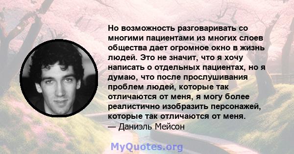 Но возможность разговаривать со многими пациентами из многих слоев общества дает огромное окно в жизнь людей. Это не значит, что я хочу написать о отдельных пациентах, но я думаю, что после прослушивания проблем людей,